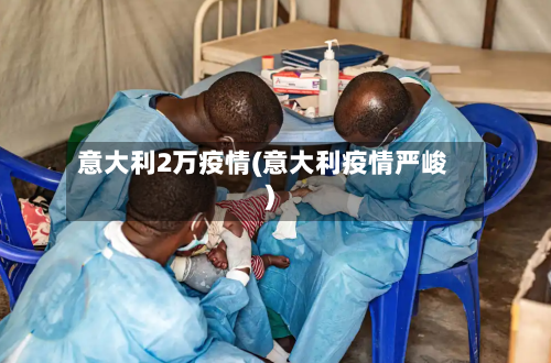 意大利2万疫情(意大利疫情严峻)