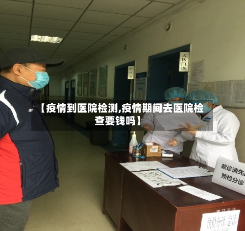 【疫情到医院检测,疫情期间去医院检查要钱吗】-第3张图片