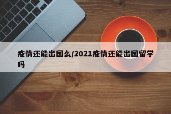 疫情还能出国么/2021疫情还能出国留学吗